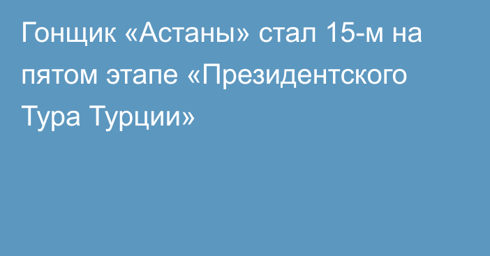 Гонщик «Астаны» стал 15-м на пятом этапе «Президентского Тура Турции»