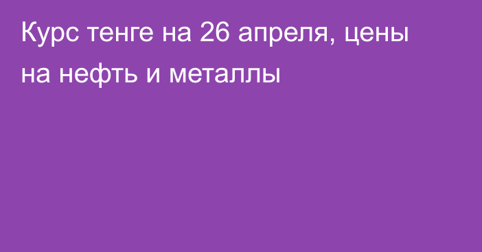 Курс тенге на 26 апреля, цены на нефть и металлы