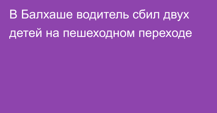 В Балхаше водитель сбил двух детей на пешеходном переходе