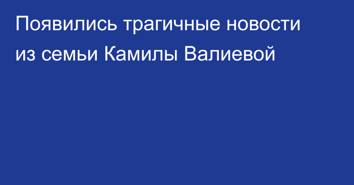 Появились трагичные новости из семьи Камилы Валиевой