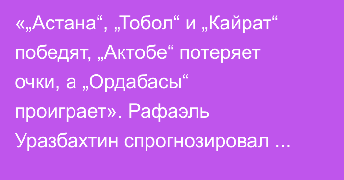 «„Астана“, „Тобол“ и „Кайрат“ победят, „Актобе“ потеряет очки, а „Ордабасы“ проиграет». Рафаэль Уразбахтин спрогнозировал матчи шестого тура КПЛ