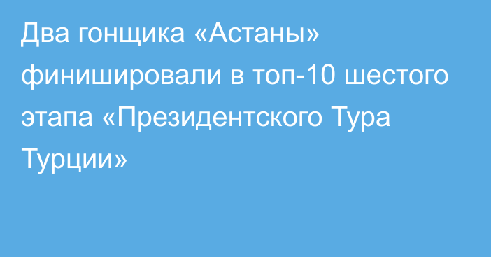 Два гонщика «Астаны» финишировали в топ-10 шестого этапа «Президентского Тура Турции»