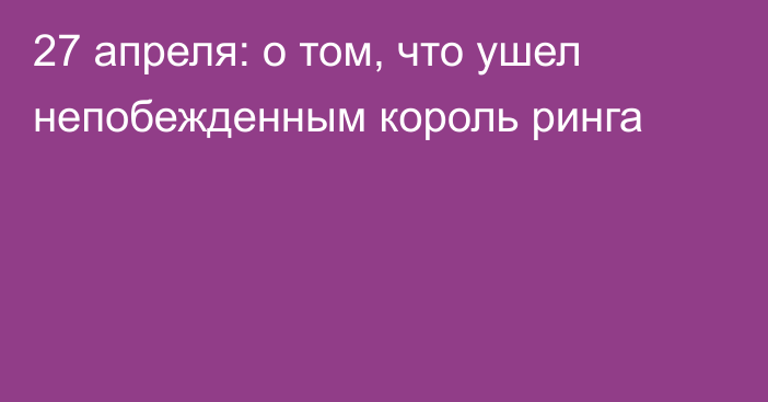 27 апреля: о том, что ушел непобежденным король ринга