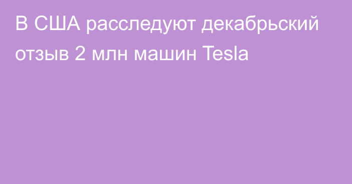 В США расследуют декабрьский отзыв 2 млн машин Tesla