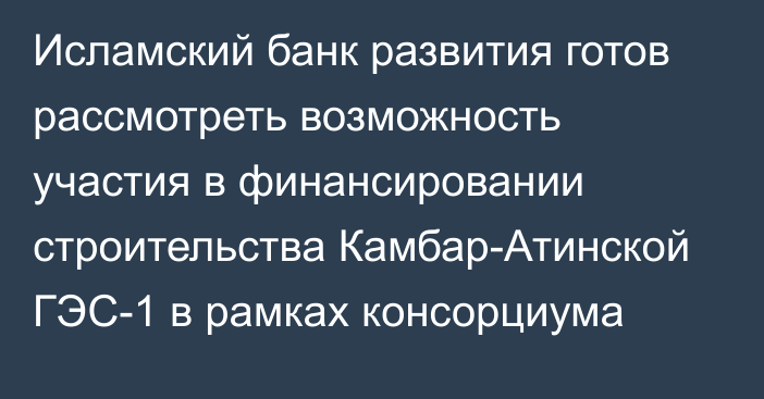 Исламский банк развития готов рассмотреть возможность участия в финансировании строительства Камбар-Атинской ГЭС-1 в рамках консорциума