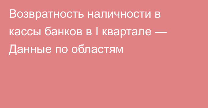 Возвратность наличности в кассы банков в I квартале — Данные по областям