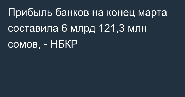 Прибыль банков на конец марта составила 6 млрд 121,3 млн сомов, - НБКР