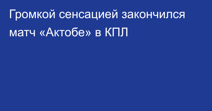 Громкой сенсацией закончился матч «Актобе» в КПЛ