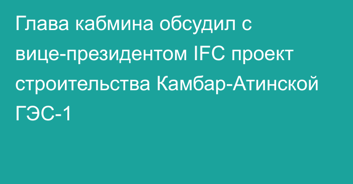 Глава кабмина обсудил с вице-президентом IFC проект строительства Камбар-Атинской ГЭС-1