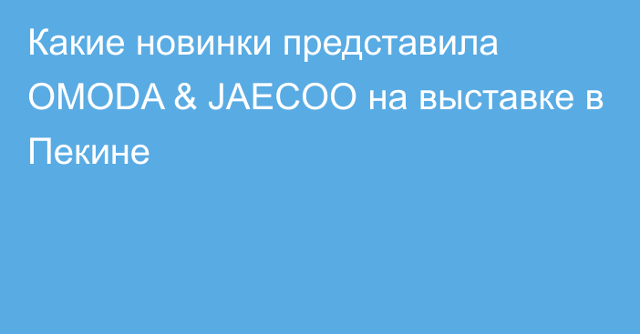 Какие новинки представила OMODA & JAECOO на выставке в Пекине