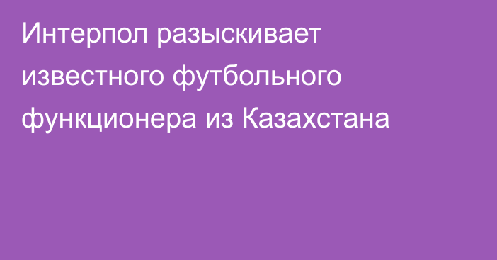 Интерпол разыскивает известного футбольного функционера из Казахстана