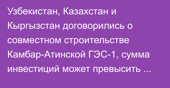 Узбекистан, Казахстан и Кыргызстан договорились о совместном строительстве Камбар-Атинской ГЭС-1, сумма инвестиций может превысить $300 млн, - казахстанский экономист А.Арупов