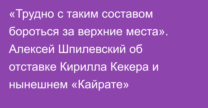 «Трудно с таким составом бороться за верхние места». Алексей Шпилевский об отставке Кирилла Кекера и нынешнем «Кайрате»