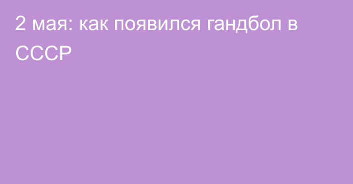 2 мая: как появился гандбол в СССР