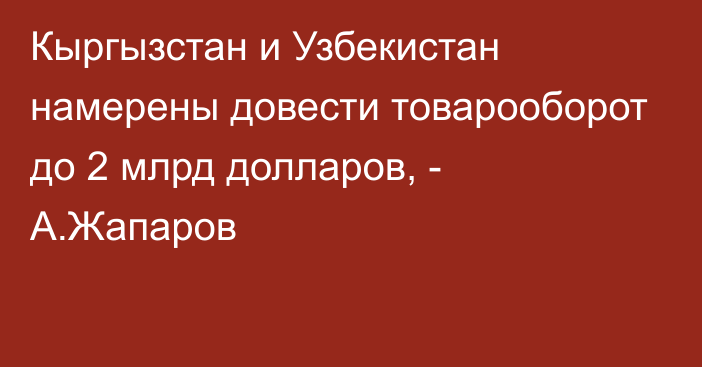 Кыргызстан и Узбекистан намерены довести товарооборот до 2 млрд долларов, - А.Жапаров