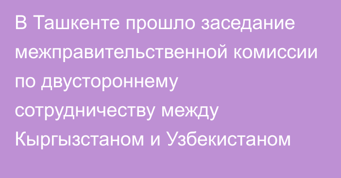 В Ташкенте прошло заседание межправительственной комиссии по двустороннему сотрудничеству между Кыргызстаном и Узбекистаном