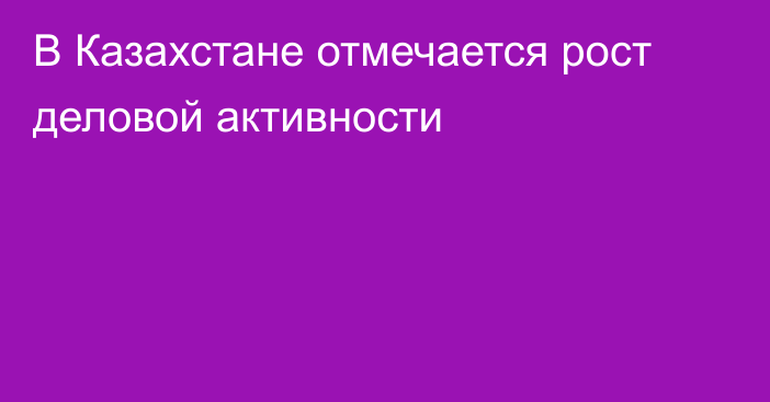 В Казахстане отмечается рост деловой активности