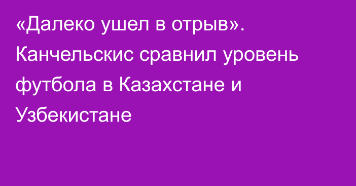 «Далеко ушел в отрыв». Канчельскис сравнил уровень футбола в Казахстане и Узбекистане