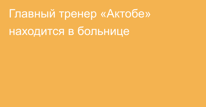 Главный тренер «Актобе» находится в больнице