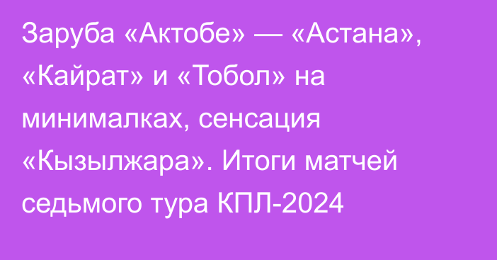 Заруба «Актобе» — «Астана», «Кайрат» и «Тобол» на минималках, сенсация «Кызылжара». Итоги матчей седьмого тура КПЛ-2024