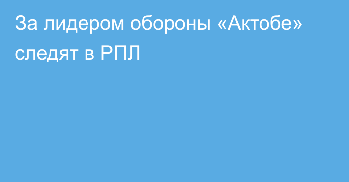 За лидером обороны «Актобе» следят в РПЛ