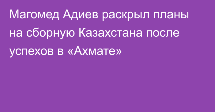 Магомед Адиев раскрыл планы на сборную Казахстана после успехов в «Ахмате»