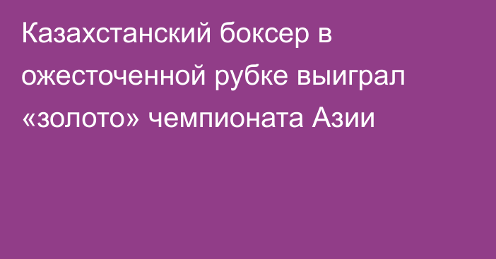 Казахстанский боксер в ожесточенной рубке выиграл «золото» чемпионата Азии