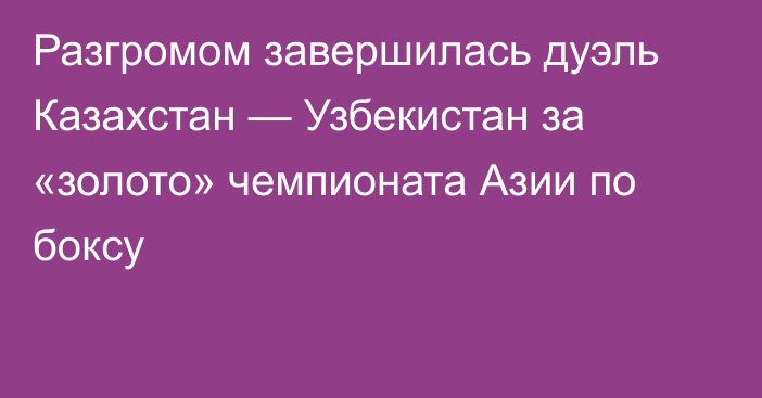 Разгромом завершилась дуэль Казахстан — Узбекистан за «золото» чемпионата Азии по боксу