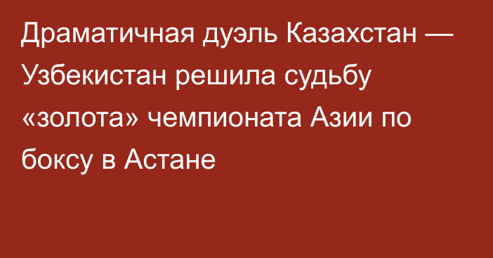 Драматичная дуэль Казахстан — Узбекистан решила судьбу «золота» чемпионата Азии по боксу в Астане