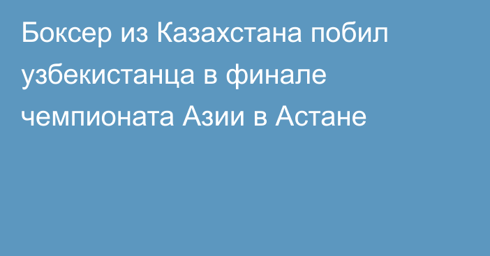 Боксер из Казахстана побил узбекистанца в финале чемпионата Азии в Астане