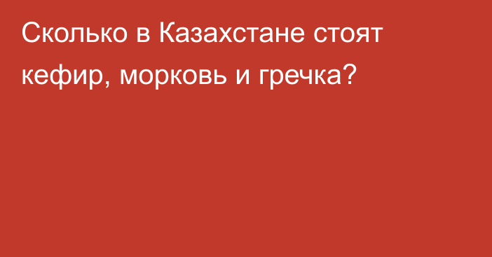 Сколько в Казахстане стоят кефир, морковь и гречка?