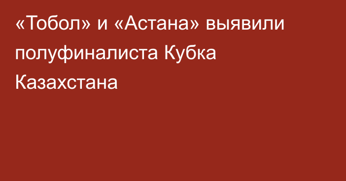 «Тобол» и «Астана» выявили полуфиналиста Кубка Казахстана