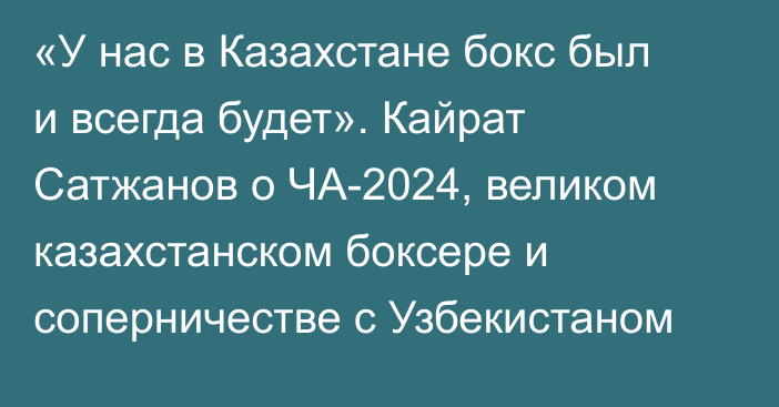 «У нас в Казахстане бокс был и всегда будет». Кайрат Сатжанов о ЧА-2024, великом казахстанском боксере и соперничестве с Узбекистаном