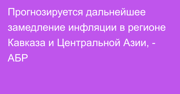 Прогнозируется дальнейшее замедление инфляции в регионе Кавказа и Центральной Азии, - АБР