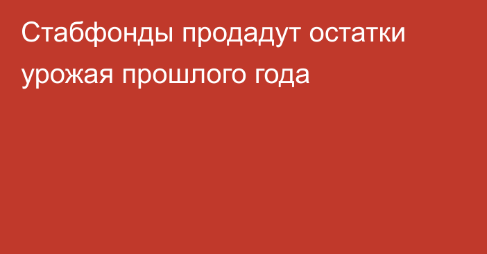 Стабфонды продадут остатки урожая прошлого года