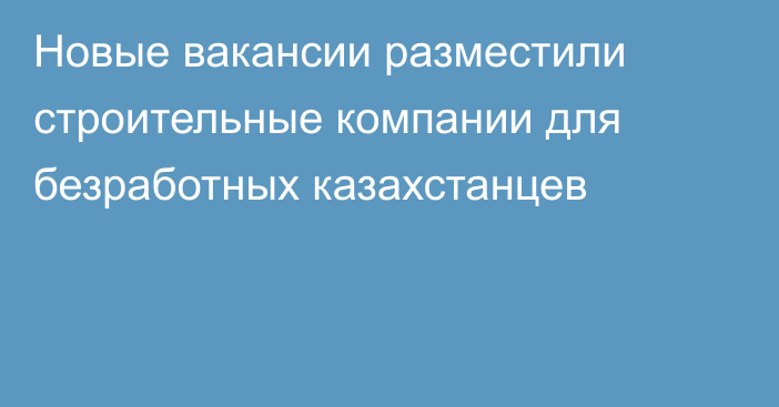 Новые вакансии разместили строительные компании для безработных казахстанцев