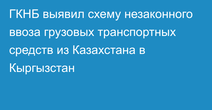 ГКНБ выявил схему незаконного ввоза грузовых транспортных средств из Казахстана в Кыргызстан