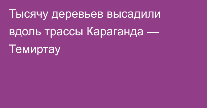 Тысячу деревьев высадили вдоль трассы Караганда — Темиртау