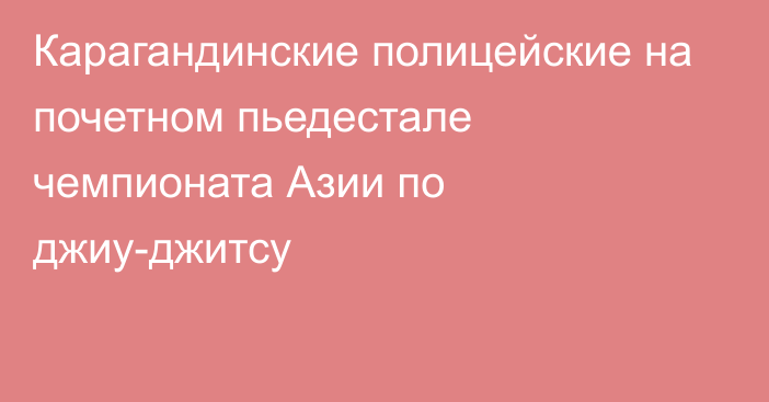 Карагандинские полицейские на почетном пьедестале чемпионата Азии по джиу-джитсу