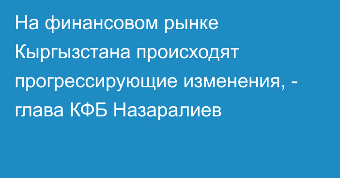 На финансовом рынке Кыргызстана происходят прогрессирующие изменения, - глава КФБ Назаралиев