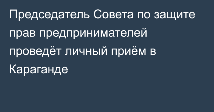 Председатель Совета по защите прав предпринимателей проведёт личный приём в Караганде