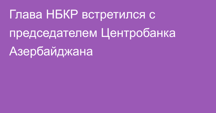 Глава НБКР встретился с председателем Центробанка Азербайджана