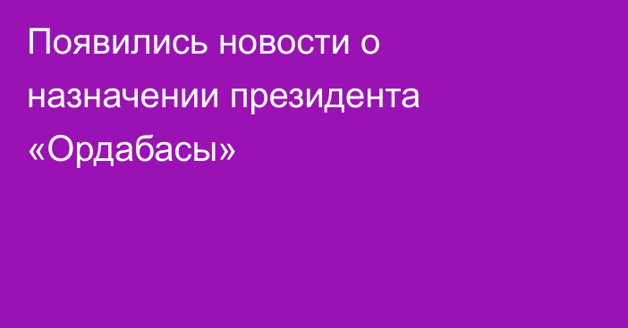 Появились новости о назначении президента «Ордабасы»