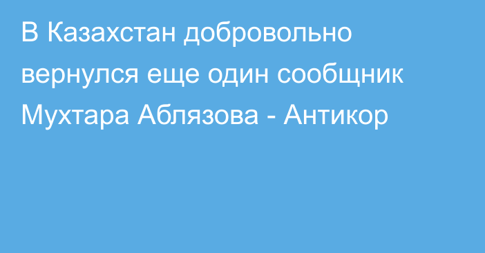 В Казахстан добровольно вернулся еще один сообщник Мухтара Аблязова - Антикор