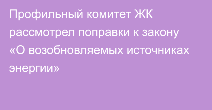 Профильный комитет ЖК рассмотрел поправки к закону «О возобновляемых источниках энергии»