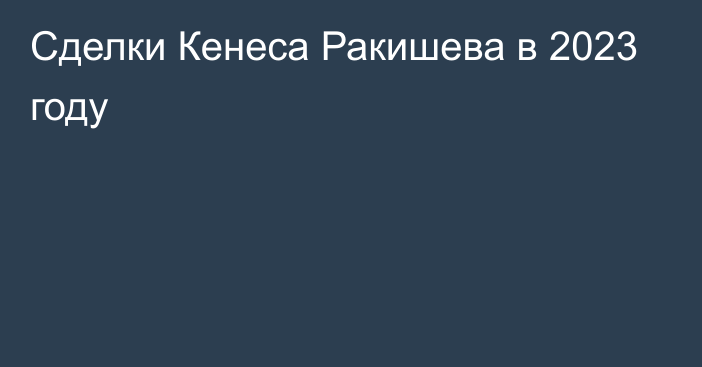 Сделки Кенеса Ракишева в 2023 году