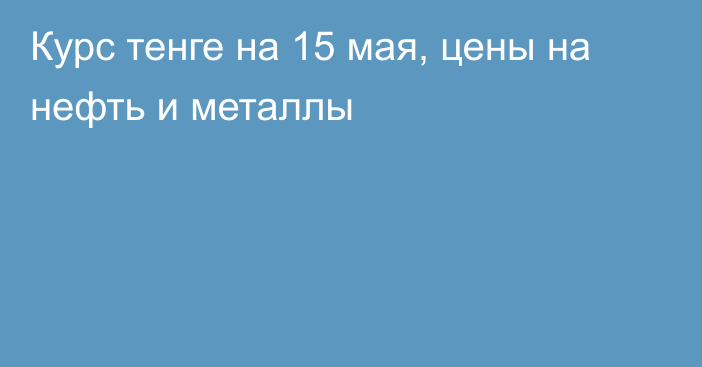 Курс тенге на 15 мая, цены на нефть и металлы