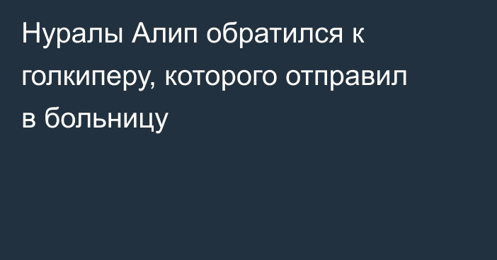 Нуралы Алип обратился к голкиперу, которого отправил в больницу