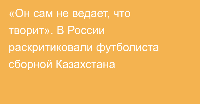 «Он сам не ведает, что творит». В России раскритиковали футболиста сборной Казахстана