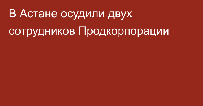 В Астане осудили двух сотрудников  Продкорпорации